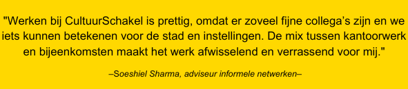 Quote van Soeshiel Sharma – adviseur informele netwerken: Werken bij CultuurSchakel is prettig omdat er zoveel fijne collega’s zijn en we iets kunnen betekenen voor de stad en instellingen. De mix tussen kantoorwerk en bijeenkomsten maakt het werk afwisselend en verrassend voor mij.